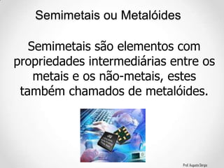 Prof. Augusto Sérgio
Semimetais ou Metalóides
Semimetais são elementos com
propriedades intermediárias entre os
metais e os não-metais, estes
também chamados de metalóides.
 