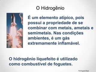 Prof. Augusto Sérgio
O Hidrogênio
É um elemento atípico, pois
possui a propriedade de se
combinar com metais, ametais e
semimetais. Nas condições
ambientes, é um gás
extremamente inflamável.
O hidrogênio liquefeito é utilizado
como combustível de foguetes.
 