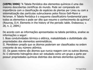Prof. Augusto Sérgio
(UEPB/2006) “A Tabela Periódica dos elementos químicos é uma das
maiores descobertas científicas do mundo. Pode ser comparada em
importância com a classificação de espécies de plantas por Lineu ou com a
sistematização das partículas subnucleares pelos físicos Gell-Mann e
Ne’eman. A Tabela Periódica é o esquema classificatório fundamental para
todos os elementos e pode ser dito que resume o conhecimento da química”.
(Rouvray, D.H. Elements in the history of the periodic table. Endeavour, v.
28, n. 2, 2004.)
De acordo com as informações apresentadas na tabela periódica, analise as
informações a seguir:
I. Boas condutividades térmica e elétrica, maleabilidade e dutibilidade são
propriedades dos elementos semimetálicos.
II. Mendeleev propôs que os átomos poderiam ser classificados na ordem
crescente de seu número atômico.
III. Os gases nobres são átomos que nunca reagem com os outros átomos.
IV. O elemento hidrogênio deve ser estudado como um grupo a parte por
possuir propriedades químicas distintas dos demais elementos químicos.
 