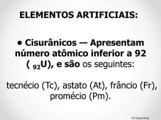 Prof. Augusto Sérgio
• Cisurânicos — Apresentam
número atômico inferior a 92
( 92U), e são os seguintes:
tecnécio (Tc), astato (At), frâncio (Fr),
promécio (Pm).
ELEMENTOS ARTIFICIAIS:
 
