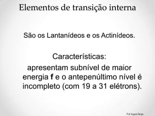 Prof. Augusto Sérgio
Elementos de transição interna
Características:
apresentam subnível de maior
energia f e o antepenúltimo nível é
incompleto (com 19 a 31 elétrons).
São os Lantanídeos e os Actinídeos.
 