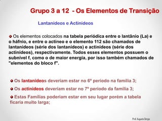 Prof. Augusto Sérgio
Grupo 3 a 12 - Os Elementos de Transição
Os elementos colocados na tabela periódica entre o lantânio (La) e
o háfnio, e entre o actíneo e o elemento 112 são chamados de
lantanídeos (série dos lantanídeos) e actinídeos (série dos
actinídeos), respectivamente. Todos esses elementos possuem o
subnível f, como o de maior energia, por isso também chamados de
"elementos do bloco f".
Os lantanídeos deveriam estar no 6º período na família 3;
Os actinídeos deveriam estar no 7º período da família 3;
Estas Famílias poderiam estar em seu lugar porém a tabela
ficaria muito larga;
Lantanídeos e Actinídeos
 