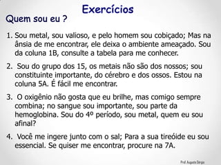 Prof. Augusto Sérgio
1. Sou metal, sou valioso, e pelo homem sou cobiçado; Mas na
ânsia de me encontrar, ele deixa o ambiente ameaçado. Sou
da coluna 1B, consulte a tabela para me conhecer.
2. Sou do grupo dos 15, os metais não são dos nossos; sou
constituinte importante, do cérebro e dos ossos. Estou na
coluna 5A. É fácil me encontrar.
3. O oxigênio não gosta que eu brilhe, mas comigo sempre
combina; no sangue sou importante, sou parte da
hemoglobina. Sou do 4º período, sou metal, quem eu sou
afinal?
4. Você me ingere junto com o sal; Para a sua tireóide eu sou
essencial. Se quiser me encontrar, procure na 7A.
 