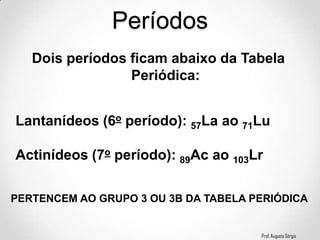 Prof. Augusto Sérgio
Períodos
Dois períodos ficam abaixo da Tabela
Periódica:
Lantanídeos (6o período): 57La ao 71Lu
Actinídeos (7o período): 89Ac ao 103Lr
PERTENCEM AO GRUPO 3 OU 3B DA TABELA PERIÓDICA
 