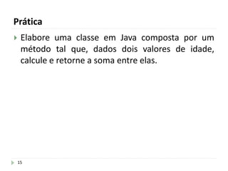 Prática
15
 Elabore uma classe em Java composta por um
método tal que, dados dois valores de idade,
calcule e retorne a soma entre elas.
 