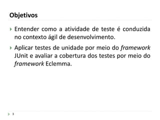 Objetivos
3
 Entender como a atividade de teste é conduzida
no contexto ágil de desenvolvimento.
 Aplicar testes de unidade por meio do framework
JUnit e avaliar a cobertura dos testes por meio do
framework Eclemma.
 