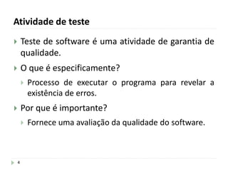 Atividade de teste
4
 Teste de software é uma atividade de garantia de
qualidade.
 O que é especificamente?
 Processo de executar o programa para revelar a
existência de erros.
 Por que é importante?
 Fornece uma avaliação da qualidade do software.
 