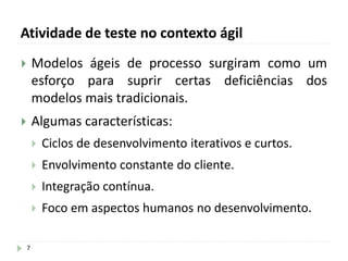 Atividade de teste no contexto ágil
7
 Modelos ágeis de processo surgiram como um
esforço para suprir certas deficiências dos
modelos mais tradicionais.
 Algumas características:
 Ciclos de desenvolvimento iterativos e curtos.
 Envolvimento constante do cliente.
 Integração contínua.
 Foco em aspectos humanos no desenvolvimento.
 