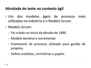 Atividade de teste no contexto ágil
8
 Um dos modelos ágeis de processo mais
utilizados na indústria é o Modelo Scrum.
 Modelo Scrum:
 Foi criado no início da década de 1990.
 Modelo iterativo e incremental.
 Framework de processo utilizado para gestão de
projetos.
 Define artefatos, cerimônias e papéis.
 