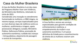 Casa da Mulher Brasileira
A Casa da Mulher Brasileira é um dos eixos
do Programa Mulher Viver sem Violência,
do Ministério das Mulheres, retomado no
início de 2023.
Considerada uma inovação no atendimento
humanizado às mulheres, a CBM integra, no
mesmo espaço, serviços especializados para
os mais diversos tipos de violência contra as
mulheres: acolhimento e triagem; apoio
psicossocial; delegacia; Juizado; Ministério
Público, Defensoria Pública; promoção de
autonomia econômica; cuidado das crianças
– brinquedoteca; alojamento de passagem
e central de transportes.
A Casa facilita o acesso aos serviços
especializados para garantir condições de
enfrentamento à violência, o
empoderamento da mulher e sua
autonomia econômica. É um passo
definitivo do Estado para o reconhecimento
do direito de as mulheres viverem sem
violência.
 