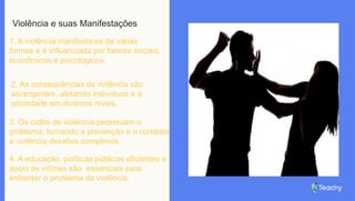 Violência e suas Manifestações
1. A violência manifesta-se de várias
formas e é influenciada por fatores sociais,
econômicos e psicológicos.
2. As consequências da violência são
abrangentes, afetando indivíduos e a
sociedade em diversos níveis.
3. Os ciclos de violência perpetuam o
problema, tornando a prevenção e o combate
a violência desafios complexos.
4. A educação, políticas públicas eficientes e
apoio às vítimas são essenciais para
enfrentar o problema da violência.
 