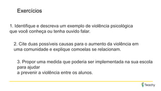 Exercícios
1. Identifique e descreva um exemplo de violência psicológica
que você conheça ou tenha ouvido falar.
2. Cite duas possíveis causas para o aumento da violência em
uma comunidade e explique comoelas se relacionam.
3. Propor uma medida que poderia ser implementada na sua escola
para ajudar
a prevenir a violência entre os alunos.
 