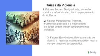 Raízes da Violência
1. Fatores Sociais: Desigualdade, exclusão
social e a influência da cultura na perpetuação
da violência.
2. Fatores Psicológicos: Traumas,
frustrações pessoais e a necessidade
de poder podem incitar comportamentos
violentos.
3. Fatores Econômicos: Pobreza e falta de
acesso a recursos essenciais podem levar a
comportamentos desesperados.
 