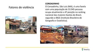 COROADINHO
O Coroadinho, São Luís (MA), é uma favela
com uma população de 53.945 pessoas
ocupa atualmente a 4ª posição no ranking
nacional das maiores favelas do Brasil,
segundo o IBGE (Instituto Brasileiro de
Geografia e Estatística).
Fatores de violência
 