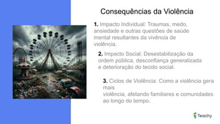 Consequências da Violência
1. Impacto Individual: Traumas, medo,
ansiedade e outras questões de saúde
mental resultantes da vivência de
violência.
2. Impacto Social: Desestabilização da
ordem pública, desconfiança generalizada
e deterioração do tecido social.
3. Ciclos de Violência: Como a violência gera
mais
violência, afetando familiares e comunidades
ao longo do tempo.
 