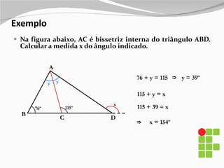 Exemplo Na figura abaixo, AC é bissetriz interna do triângulo ABD. Calcular a medida x do ângulo indicado. B A D 76º 115º C x y y 76 + y = 115 y = 39º ⇒ 115 + y = x 115 + 39 = x x = 154º ⇒ 