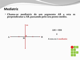 Mediatriz Chama-se mediatriz de um segmento AB a reta m perpendicular a AB, passando pelo seu ponto médio. A m B M A reta m é  mediatriz AM = BM ⇒ 