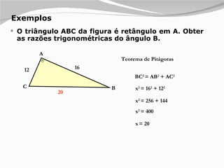 Exemplos O triângulo ABC da figura é retângulo em A. Obter as razões trigonométricas do ângulo B. 12 16 A B C Teorema de Pitágoras BC 2  = AB 2  + AC 2 x 2  = 16 2  + 12 2 x 2  = 256 + 144 x 2  = 400 x   = 20 20 