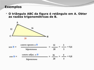 Exemplos O triângulo ABC da figura é retângulo em A. Obter as razões trigonométricas de B. cateto oposto a  B hipotenusa sen  B  = = 12 20 = 3 5 = 0,6 cateto adjac. a  B hipotenusa cos  B  = = 16 20 = 4 5 = 0,8 12 16 A B C 20 