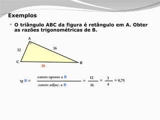 Exemplos O triângulo ABC da figura é retângulo em A. Obter as razões trigonométricas de B. cateto oposto a  B cateto adjac. a  B tg  B  = = 12 16 = 3 4 = 0,75 12 16 A B C 20 
