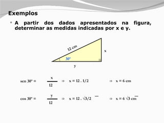 Exemplos A partir dos dados apresentados na figura, determinar as medidas indicadas por x e y. x 16 y 30º sen 30º = x 12 12 cm ⇒  x = 12 . 1/2 ⇒  x = 6 cm cos 30º = y 12 ⇒  x = 12 . √ 3 /2 ⇒  x = 6 √ 3  cm 