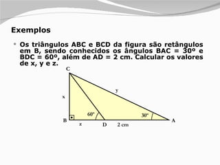 Exemplos Os triângulos ABC e BCD da figura são retângulos em B, sendo conhecidos os ângulos BAC = 30º e BDC = 60º, além de AD = 2 cm. Calcular os valores de x, y e z. 30º A B C D x y z 2 cm 60º 