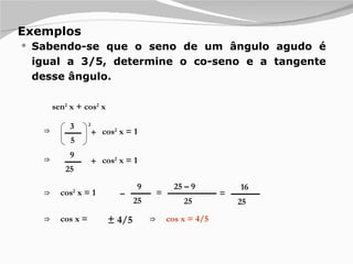 Exemplos Sabendo-se que o seno de um ângulo agudo é igual a 3/5, determine o co-seno e a tangente desse ângulo.  sen 2  x + cos 2  x ⇒ 3 5 + 2 cos 2  x = 1 ⇒ 9 25 + cos 2  x = 1 ⇒ 9 25 – cos 2  x = 1 = 25 – 9 25 ⇒ cos x = = 16 25 ± 4/5 ⇒ cos x = 4/5 