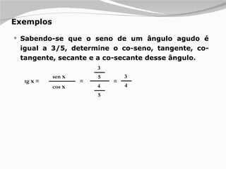 Exemplos Sabendo-se que o seno de um ângulo agudo é igual a 3/5, determine o co-seno, tangente, co-tangente, secante e a co-secante desse ângulo.  tg  x  = sen  x cos  x = 3 5 4 5 = 3 4 