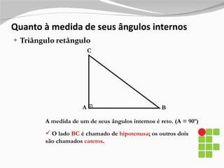 Quanto à medida de seus ângulos internos Triângulo retângulo A B C A medida de um de seus ângulos internos é reto. (A = 90º)  O lado  BC  é chamado de  hipotenusa ; os outros dois são chamados  catetos . 