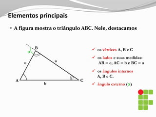 Elementos principaisA figura mostra o triângulo ABC. Nele, destacamosB  os vértices A, B e C  os lados e suas medidas:      AB = c, AC = b e BC = aac  os ângulos internos     A, B e C.CAbângulo externo ()Classificação dos triângulos
