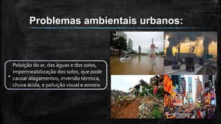 Problemas ambientais urbanos:
-
Poluição do ar, das águas e dos solos,
impermeabilização dos solos, que pode
causar alagamentos, inversão térmica,
chuva ácida, e poluição visual e sonora.
 