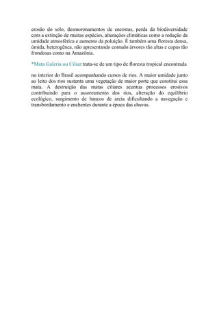 erosão do solo, desmoronamentos de encostas, perda da biodiversidade
com a extinção de muitas espécies, alterações climáticas como a redução da
umidade atmosférica e aumento da poluição. É também uma floresta densa,
úmida, heterogênea, não apresentando contudo árvores tão altas e copas tão
frondosas como na Amazônia.

*Mata Galeria ou Ciliar:trata-se de um tipo de floresta tropical encontrada

no interior do Brasil acompanhando cursos de rios. A maior umidade junto
ao leito dos rios sustenta uma vegetação de maior porte que constitui essa
mata. A destruição das matas ciliares acentua processos erosivos
contribuindo para o assoreamento dos rios, alteração do equilíbrio
ecológico, surgimento de bancos de areia dificultando a navegação e
transbordamento e enchentes durante a época das chuvas.
 