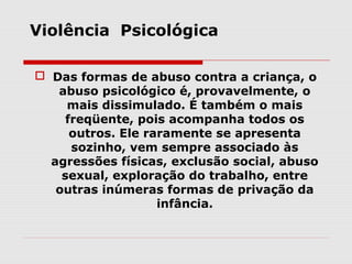 Violência Psicológica

 Das formas de abuso contra a criança, o
   abuso psicológico é, provavelmente, o
     mais dissimulado. É também o mais
     freqüente, pois acompanha todos os
      outros. Ele raramente se apresenta
      sozinho, vem sempre associado às
  agressões físicas, exclusão social, abuso
    sexual, exploração do trabalho, entre
   outras inúmeras formas de privação da
                    infância.
 