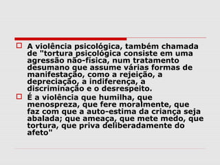  A violência psicológica, também chamada
  de "tortura psicológica consiste em uma
  agressão não-física, num tratamento
  desumano que assume várias formas de
  manifestação, como a rejeição, a
  depreciação, a indiferença, a
  discriminação e o desrespeito.
 É a violência que humilha, que
  menospreza, que fere moralmente, que
  faz com que a auto-estima da criança seja
  abalada; que ameaça, que mete medo, que
  tortura, que priva deliberadamente do
  afeto"
 