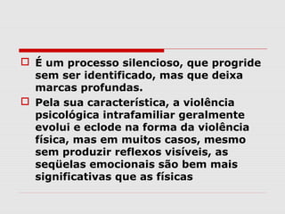  É um processo silencioso, que progride
  sem ser identificado, mas que deixa
  marcas profundas.
 Pela sua característica, a violência
  psicológica intrafamiliar geralmente
  evolui e eclode na forma da violência
  física, mas em muitos casos, mesmo
  sem produzir reflexos visíveis, as
  seqüelas emocionais são bem mais
  significativas que as físicas
 