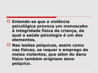  Entende-se que a violência
  psicológica provoca um menoscabo
  à integridade física da criança, da
  qual a saúde psicologia é um dos
  elementos.
 Nas lesões psíquicas, assim como
  nas físicas, se requer o emprego de
  meios violentos, que além do dano
  físico também originam dano
  psíquico.
 