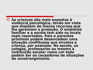  As crianças são mais expostas à
  violência psicológica, tendo em vista
  que dispõem de menos recursos que
  lhe garantam a proteção. O ambiente
  familiar e a escola tem sido os locais
  mais reportados. Pais e parentes
  próximos podem desencadear uma
  situação conflituosa que envolva a
  criança, por exemplo. Na escola, os
  colegas, professores ou mesmo a
  instituição escolar como um todo
  podem ser os causadores de situações
  de constrangimento.
 