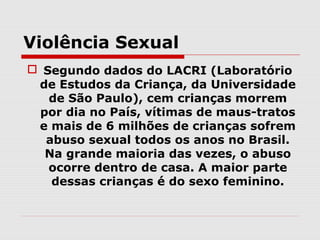 Violência Sexual
 Segundo dados do LACRI (Laboratório
 de Estudos da Criança, da Universidade
   de São Paulo), cem crianças morrem
 por dia no País, vítimas de maus-tratos
 e mais de 6 milhões de crianças sofrem
  abuso sexual todos os anos no Brasil.
  Na grande maioria das vezes, o abuso
   ocorre dentro de casa. A maior parte
   dessas crianças é do sexo feminino.
 