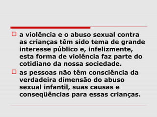  a violência e o abuso sexual contra
  as crianças têm sido tema de grande
  interesse público e, infelizmente,
  esta forma de violência faz parte do
  cotidiano da nossa sociedade.
 as pessoas não têm consciência da
  verdadeira dimensão do abuso
  sexual infantil, suas causas e
  conseqüências para essas crianças.
 