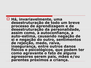  Há, invariavelmente, uma
  desestruturação de todo um breve
  processo de aprendizagem e de
  desestruturação da personalidade,
  assim como, a autoconfiança, a
  auto-estima, causando negação de
  si e negação do outro, sentimentos
  de rejeição, medo, raiva,
  insegurança, entre outros danos
  físicos e psicológicos, que podem ter
  como agravante o fato de alguns
  agressores serem pais, mães e/ou
  parentes próximos a criança.
 
