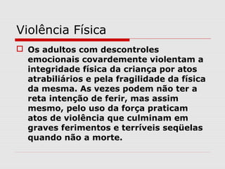 Violência Física
 Os adultos com descontroles
  emocionais covardemente violentam a
  integridade física da criança por atos
  atrabiliários e pela fragilidade da física
  da mesma. As vezes podem não ter a
  reta intenção de ferir, mas assim
  mesmo, pelo uso da força praticam
  atos de violência que culminam em
  graves ferimentos e terríveis seqüelas
  quando não a morte.
 