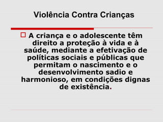 Violência Contra Crianças

 A criança e o adolescente têm
   direito a proteção à vida e à
 saúde, mediante a efetivação de
  políticas sociais e públicas que
   permitam o nascimento e o
     desenvolvimento sadio e
harmonioso, em condições dignas
           de existência.
 