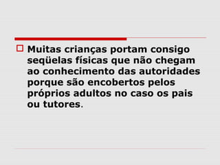  Muitas crianças portam consigo
  seqüelas físicas que não chegam
  ao conhecimento das autoridades
  porque são encobertos pelos
  próprios adultos no caso os pais
  ou tutores.
 