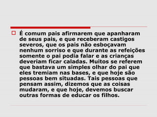  É comum pais afirmarem que apanharam
  de seus pais, e que receberam castigos
  severos, que os pais não esboçavam
  nenhum sorriso e que durante as refeições
  somente o pai podia falar e as crianças
  deveriam ficar caladas. Muitos se referem
  que bastava um simples olhar do pai que
  eles tremiam nas bases, e que hoje são
  pessoas bem situadas. Tais pessoas que
  pensam assim, dizemos que as coisas
  mudaram, e que hoje, devemos buscar
  outras formas de educar os filhos.
 