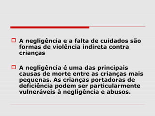  A negligência e a falta de cuidados são
  formas de violência indireta contra
  crianças

 A negligência é uma das principais
  causas de morte entre as crianças mais
  pequenas. As crianças portadoras de
  deficiência podem ser particularmente
  vulneráveis à negligência e abusos.
 