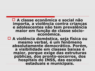  A classe econômica e social não
  importa, a violência contra crianças
  e adolescentes não tem prevalência
    maior em função de classe sócio-
               econômica.
 A violência doméstica, seja física ou
     mesmo verbal, é um fenômeno
  absolutamente democrático. Porém,
   a visibilidade em classes baixas é
  maior, porque exige das estruturas
   públicas, dos pronto-socorros, dos
     hospitais do INSS, das escolas
         estaduais e municipais.
 