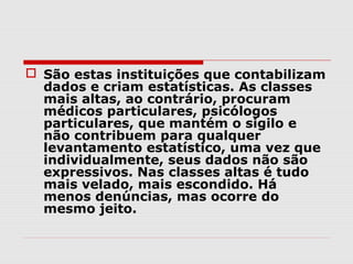  São estas instituições que contabilizam
  dados e criam estatísticas. As classes
  mais altas, ao contrário, procuram
  médicos particulares, psicólogos
  particulares, que mantém o sigilo e
  não contribuem para qualquer
  levantamento estatístico, uma vez que
  individualmente, seus dados não são
  expressivos. Nas classes altas é tudo
  mais velado, mais escondido. Há
  menos denúncias, mas ocorre do
  mesmo jeito.
 