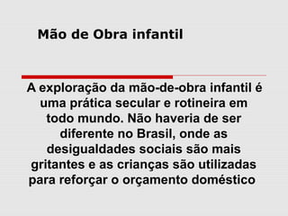 Mão de Obra infantil



A exploração da mão-de-obra infantil é
  uma prática secular e rotineira em
   todo mundo. Não haveria de ser
     diferente no Brasil, onde as
   desigualdades sociais são mais
gritantes e as crianças são utilizadas
para reforçar o orçamento doméstico
 