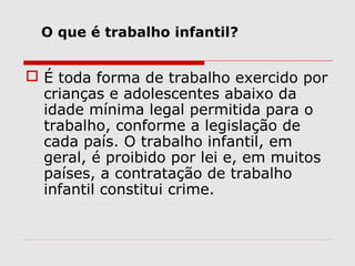 O que é trabalho infantil?


 É toda forma de trabalho exercido por
  crianças e adolescentes abaixo da
  idade mínima legal permitida para o
  trabalho, conforme a legislação de
  cada país. O trabalho infantil, em
  geral, é proibido por lei e, em muitos
  países, a contratação de trabalho
  infantil constitui crime.
 