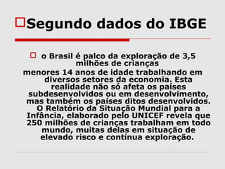 Segundo dados do IBGE

  o Brasil é palco da exploração de 3,5
             milhões de crianças
menores 14 anos de idade trabalhando em
     diversos setores da economia. Esta
       realidade não só afeta os países
 subdesenvolvidos ou em desenvolvimento,
mas também os países ditos desenvolvidos.
   O Relatório da Situação Mundial para a
Infância, elaborado pelo UNICEF revela que
250 milhões de crianças trabalham em todo
    mundo, muitas delas em situação de
    elevado risco e contínua exploração.
 